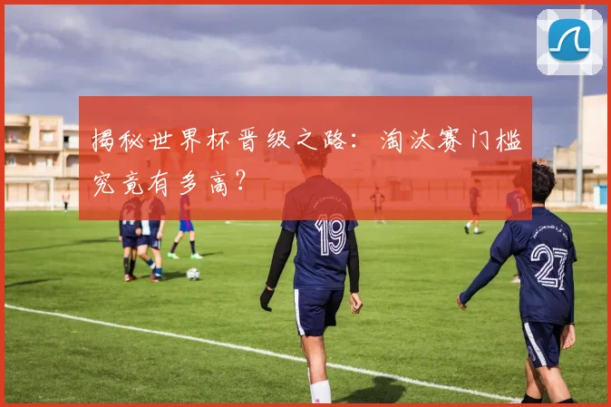 揭秘世界杯晋级之路：淘汰赛门槛究竟有多高？